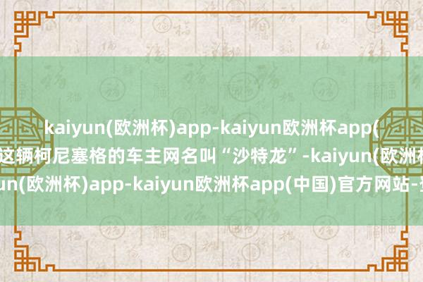 kaiyun(欧洲杯)app-kaiyun欧洲杯app(中国)官方网站-登录入口这辆柯尼塞格的车主网名叫“沙特龙”-kaiyun(欧洲杯)app-kaiyun欧洲杯app(中国)官方网站-登录入口