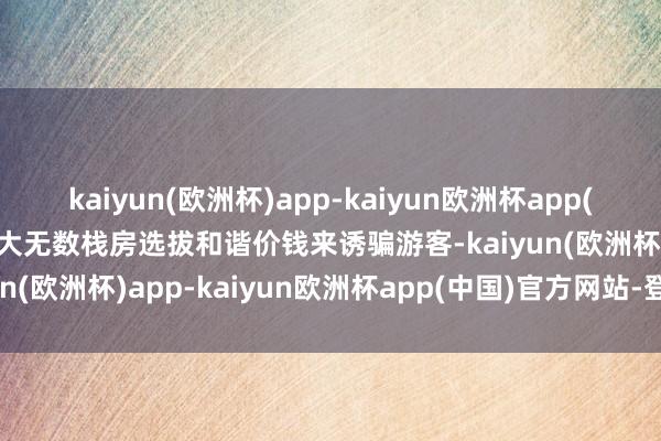 kaiyun(欧洲杯)app-kaiyun欧洲杯app(中国)官方网站-登录入口大无数栈房选拔和谐价钱来诱骗游客-kaiyun(欧洲杯)app-kaiyun欧洲杯app(中国)官方网站-登录入口