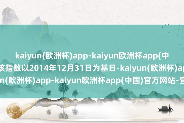 kaiyun(欧洲杯)app-kaiyun欧洲杯app(中国)官方网站-登录入口该指数以2014年12月31日为基日-kaiyun(欧洲杯)app-kaiyun欧洲杯app(中国)官方网站-登录入口