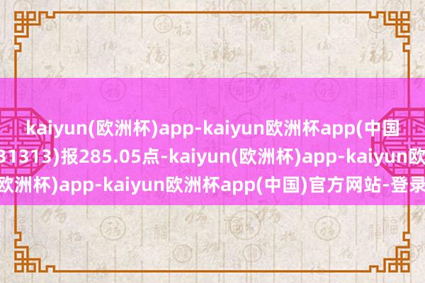 kaiyun(欧洲杯)app-kaiyun欧洲杯app(中国)官方网站-登录入口931313)报285.05点-kaiyun(欧洲杯)app-kaiyun欧洲杯app(中国)官方网站-登录入口