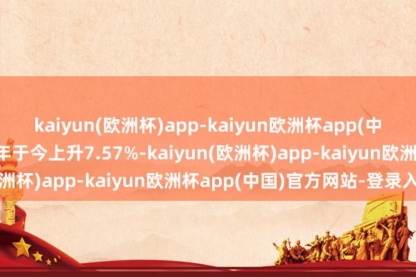 kaiyun(欧洲杯)app-kaiyun欧洲杯app(中国)官方网站-登录入口年于今上升7.57%-kaiyun(欧洲杯)app-kaiyun欧洲杯app(中国)官方网站-登录入口