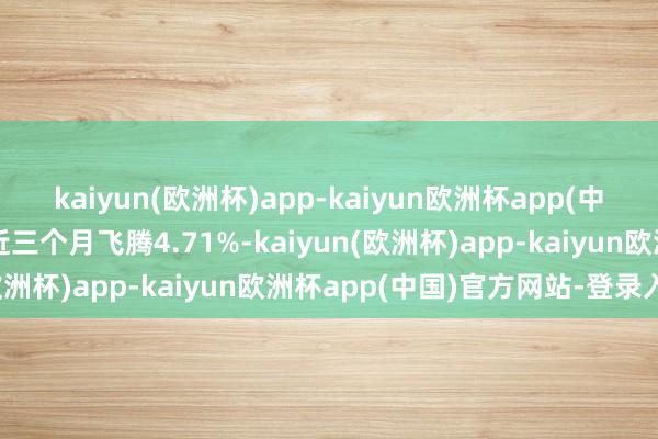 kaiyun(欧洲杯)app-kaiyun欧洲杯app(中国)官方网站-登录入口近三个月飞腾4.71%-kaiyun(欧洲杯)app-kaiyun欧洲杯app(中国)官方网站-登录入口