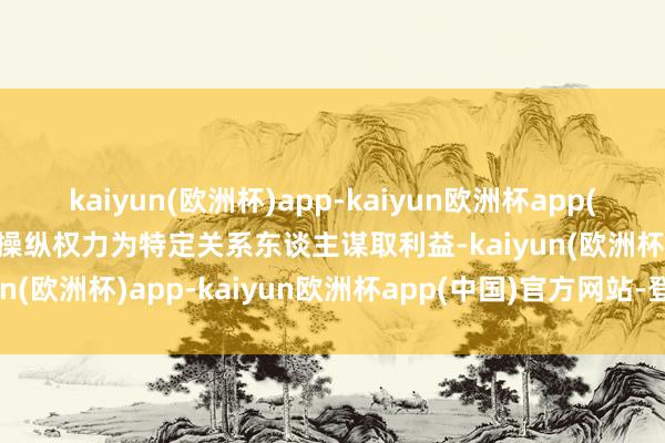 kaiyun(欧洲杯)app-kaiyun欧洲杯app(中国)官方网站-登录入口操纵权力为特定关系东谈主谋取利益-kaiyun(欧洲杯)app-kaiyun欧洲杯app(中国)官方网站-登录入口