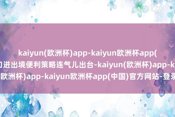 kaiyun(欧洲杯)app-kaiyun欧洲杯app(中国)官方网站-登录入口进出境便利策略连气儿出台-kaiyun(欧洲杯)app-kaiyun欧洲杯app(中国)官方网站-登录入口