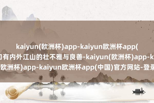 kaiyun(欧洲杯)app-kaiyun欧洲杯app(中国)官方网站-登录入口有内外江山的壮不雅与良善-kaiyun(欧洲杯)app-kaiyun欧洲杯app(中国)官方网站-登录入口