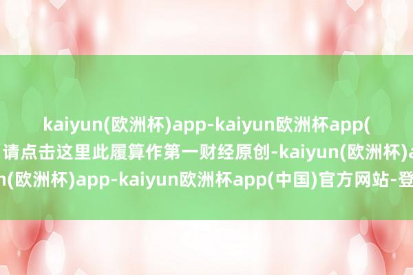 kaiyun(欧洲杯)app-kaiyun欧洲杯app(中国)官方网站-登录入口请点击这里此履算作第一财经原创-kaiyun(欧洲杯)app-kaiyun欧洲杯app(中国)官方网站-登录入口