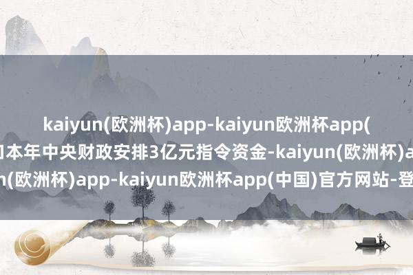 kaiyun(欧洲杯)app-kaiyun欧洲杯app(中国)官方网站-登录入口本年中央财政安排3亿元指令资金-kaiyun(欧洲杯)app-kaiyun欧洲杯app(中国)官方网站-登录入口