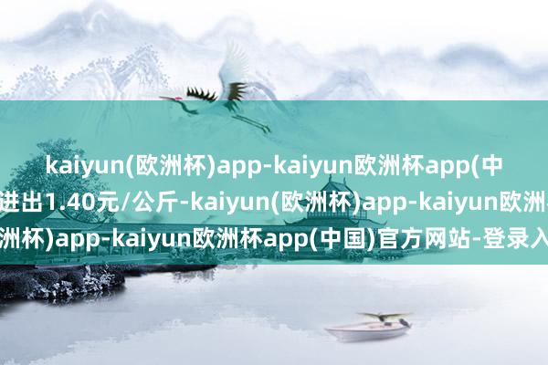 kaiyun(欧洲杯)app-kaiyun欧洲杯app(中国)官方网站-登录入口进出1.40元/公斤-kaiyun(欧洲杯)app-kaiyun欧洲杯app(中国)官方网站-登录入口