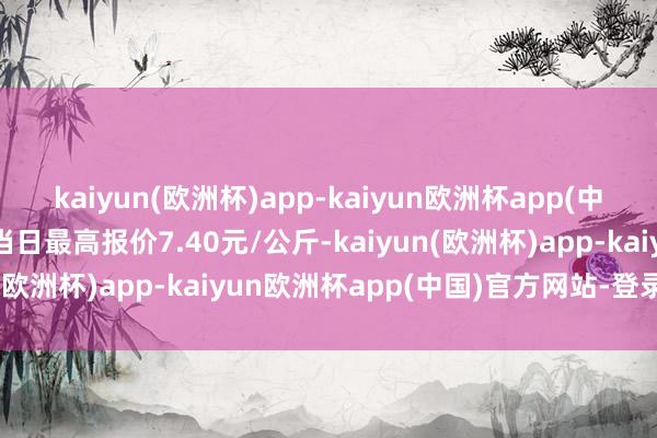 kaiyun(欧洲杯)app-kaiyun欧洲杯app(中国)官方网站-登录入口当日最高报价7.40元/公斤-kaiyun(欧洲杯)app-kaiyun欧洲杯app(中国)官方网站-登录入口