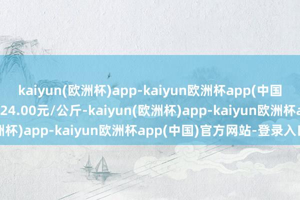 kaiyun(欧洲杯)app-kaiyun欧洲杯app(中国)官方网站-登录入口出入24.00元/公斤-kaiyun(欧洲杯)app-kaiyun欧洲杯app(中国)官方网站-登录入口