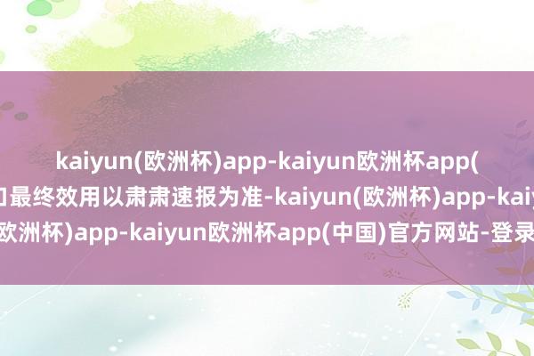 kaiyun(欧洲杯)app-kaiyun欧洲杯app(中国)官方网站-登录入口最终效用以肃肃速报为准-kaiyun(欧洲杯)app-kaiyun欧洲杯app(中国)官方网站-登录入口