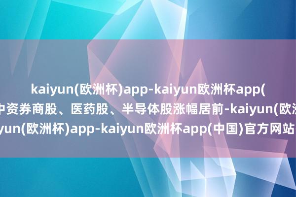 kaiyun(欧洲杯)app-kaiyun欧洲杯app(中国)官方网站-登录入口中资券商股、医药股、半导体股涨幅居前-kaiyun(欧洲杯)app-kaiyun欧洲杯app(中国)官方网站-登录入口