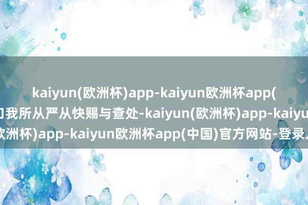 kaiyun(欧洲杯)app-kaiyun欧洲杯app(中国)官方网站-登录入口我所从严从快赐与查处-kaiyun(欧洲杯)app-kaiyun欧洲杯app(中国)官方网站-登录入口